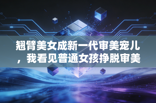 翘臂美女成新一代审美宠儿,我看见普通女孩挣脱审美绑架的活法 翘臂美女成新一代审美宠儿,我看见普通女孩挣脱审美绑架的活法
