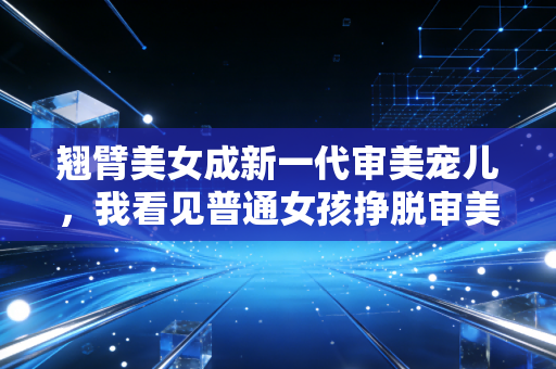 翘臂美女成新一代审美宠儿，我看见普通女孩挣脱审美绑架的活法