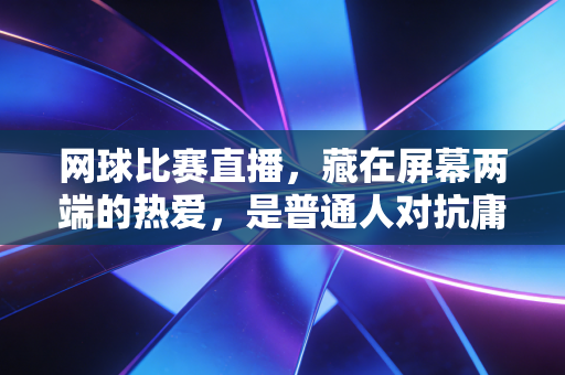 网球比赛直播，藏在屏幕两端的热爱，是普通人对抗庸常的小英雄主义