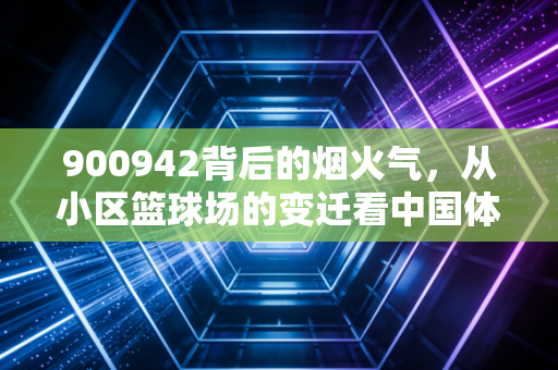 900942背后的烟火气，从小区篮球场的变迁看中国体育产业的草根底色