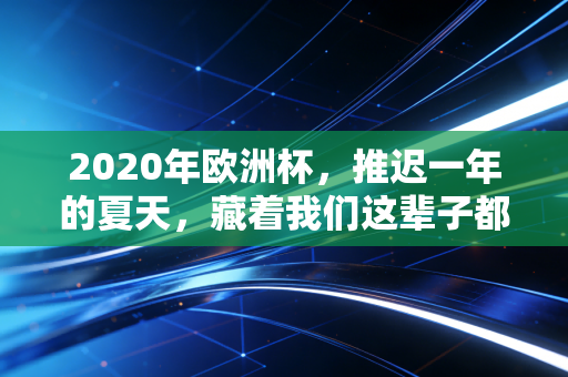 2020年欧洲杯，推迟一年的夏天，藏着我们这辈子都忘不掉的青春注脚