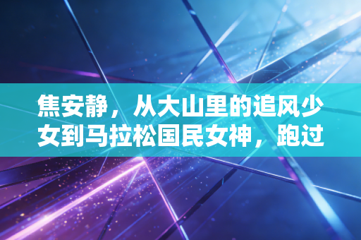 焦安静,从大山里的追风少女到马拉松国民女神,跑过的每一步都算数 焦安静,从大山里的追风少女到马拉松国民女神,跑过的每一步都算数