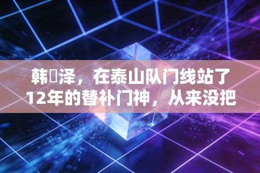 韩镕泽，在泰山队门线站了12年的替补门神，从来没把自己当备选