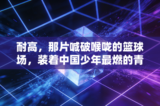 耐高，那片喊破喉咙的篮球场，装着中国少年最燃的青春