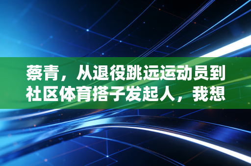 蔡青,从退役跳远运动员到社区体育搭子发起人,我想让每个人都能尝到运动的甜 蔡青,从退役跳远运动员到社区体育搭子发起人,我想让每个人都能尝到运动的甜