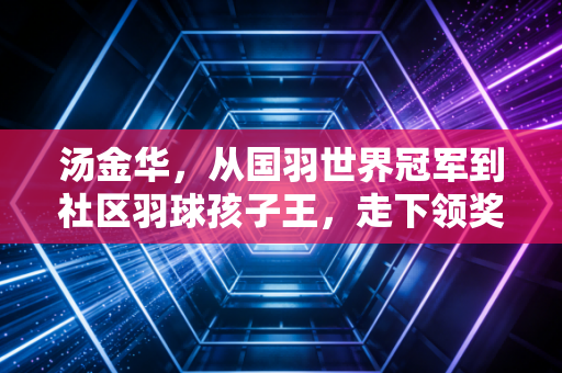 汤金华，从国羽世界冠军到社区羽球孩子王，走下领奖台的人生同样滚烫