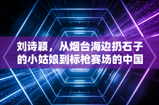 刘诗颖,从烟台海边扔石子的小姑娘到标枪赛场的中国闪电 刘诗颖,从烟台海边扔石子的小姑娘到标枪赛场的中国闪电