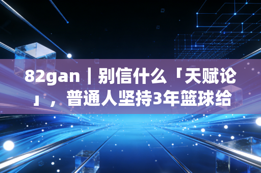 82gan｜别信什么「天赋论」，普通人坚持3年篮球给我带来的改变比升职还大