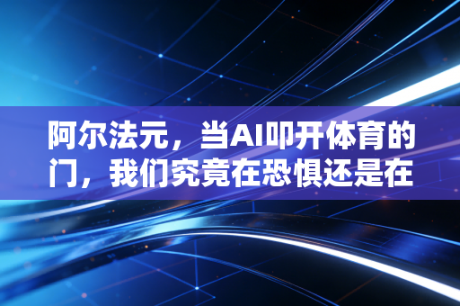 阿尔法元,当AI叩开体育的门,我们究竟在恐惧还是在拥抱? 阿尔法元,当AI叩开体育的门,我们究竟在恐惧还是在拥抱?