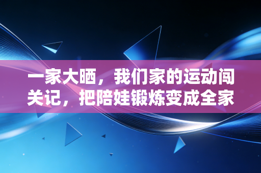 一家大晒,我们家的运动闯关记,把陪娃锻炼变成全家爽局 一家大晒,我们家的运动闯关记,把陪娃锻炼变成全家爽局