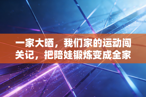 一家大晒，我们家的运动闯关记，把陪娃锻炼变成全家爽局