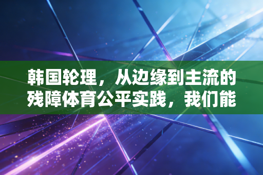 韩国轮理,从边缘到主流的残障体育公平实践,我们能学到什么? 韩国轮理,从边缘到主流的残障体育公平实践,我们能学到什么?