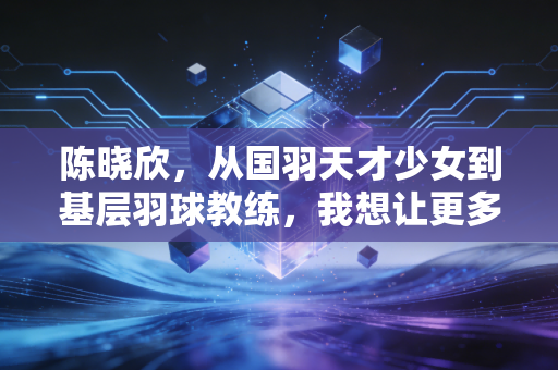陈晓欣,从国羽天才少女到基层羽球教练,我想让更多孩子懂打球也懂爱生活 陈晓欣,从国羽天才少女到基层羽球教练,我想让更多孩子懂打球也懂爱生活