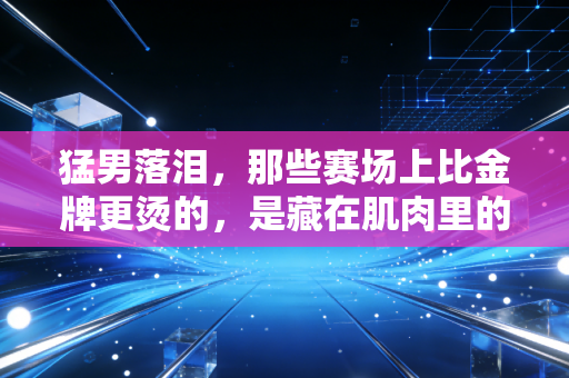 猛男落泪，那些赛场上比金牌更烫的，是藏在肌肉里的软