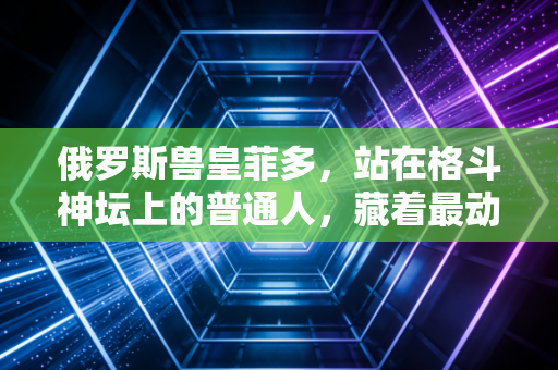 俄罗斯兽皇菲多，站在格斗神坛上的普通人，藏着最动人的热血烟火