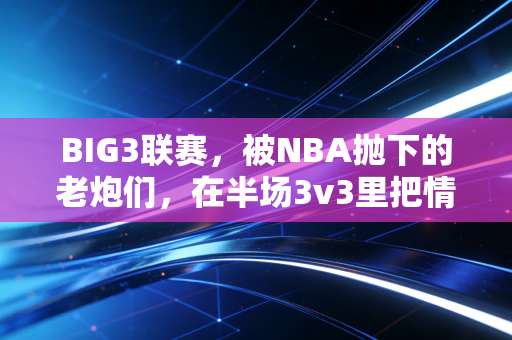BIG3联赛,被NBA抛下的老炮们,在半场3v3里把情怀打成了新信仰 BIG3联赛,被NBA抛下的老炮们,在半场3v3里把情怀打成了新信仰