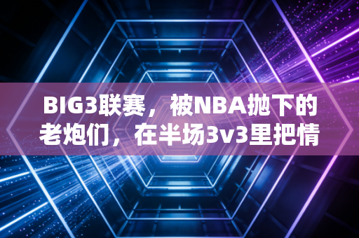 BIG3联赛,被NBA抛下的老炮们,在半场3v3里把情怀打成了新信仰 BIG3联赛,被NBA抛下的老炮们,在半场3v3里把情怀打成了新信仰