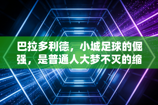 巴拉多利德,小城足球的倔强,是普通人大梦不灭的缩影 巴拉多利德,小城足球的倔强,是普通人大梦不灭的缩影