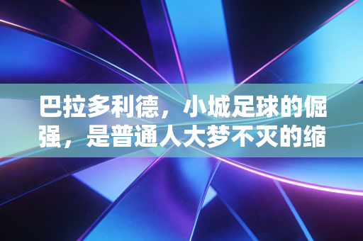巴拉多利德，小城足球的倔强，是普通人大梦不灭的缩影