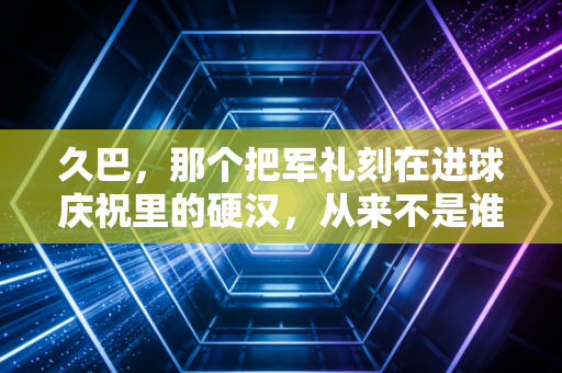 久巴,那个把军礼刻在进球庆祝里的硬汉,从来不是谁的傀儡 久巴,那个把军礼刻在进球庆祝里的硬汉,从来不是谁的傀儡