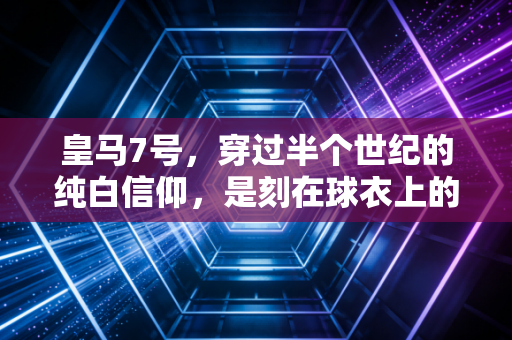 皇马7号,穿过半个世纪的纯白信仰,是刻在球衣上的青春墓志铭 皇马7号,穿过半个世纪的纯白信仰,是刻在球衣上的青春墓志铭