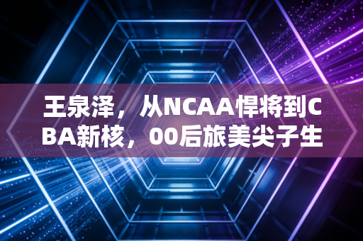 王泉泽，从NCAA悍将到CBA新核，00后旅美尖子生的破局与沉淀