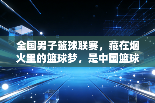 全国男子篮球联赛，藏在烟火里的篮球梦，是中国篮球最扎实的底盘