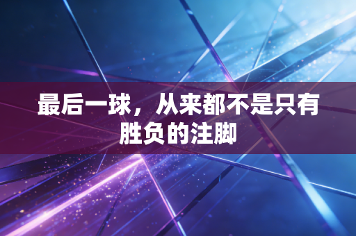 最后一球,从来都不是只有胜负的注脚 最后一球,从来都不是只有胜负的注脚
