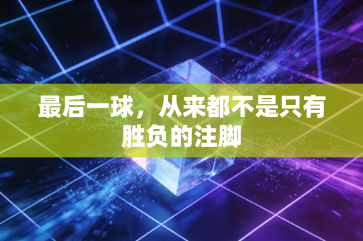 最后一球,从来都不是只有胜负的注脚 最后一球,从来都不是只有胜负的注脚