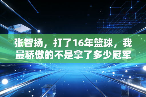 张智扬,打了16年篮球,我最骄傲的不是拿了多少冠军 张智扬,打了16年篮球,我最骄傲的不是拿了多少冠军
