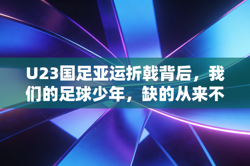 U23国足亚运折戟背后,我们的足球少年,缺的从来不是天赋是踩在地上的成长 U23国足亚运折戟背后,我们的足球少年,缺的从来不是天赋是踩在地上的成长