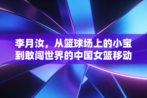 李月汝,从篮球场上的小宝到敢闯世界的中国女篮移动长城 李月汝,从篮球场上的小宝到敢闯世界的中国女篮移动长城