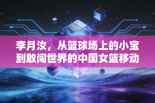 李月汝,从篮球场上的小宝到敢闯世界的中国女篮移动长城 李月汝,从篮球场上的小宝到敢闯世界的中国女篮移动长城