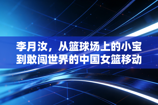 李月汝，从篮球场上的小宝到敢闯世界的中国女篮移动长城
