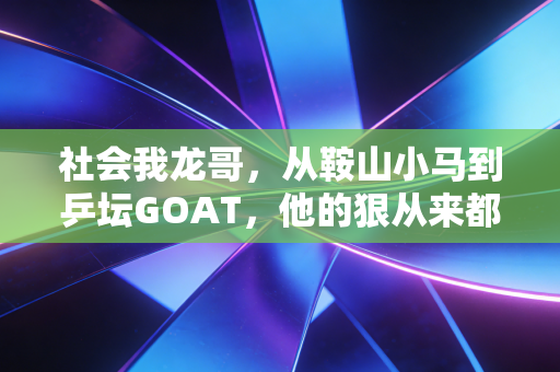 社会我龙哥，从鞍山小马到乒坛GOAT，他的狠从来都在赛场外