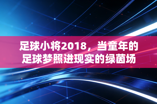 足球小将2018,当童年的足球梦照进现实的绿茵场 足球小将2018,当童年的足球梦照进现实的绿茵场