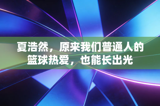 夏浩然,原来我们普通人的篮球热爱,也能长出光 夏浩然,原来我们普通人的篮球热爱,也能长出光