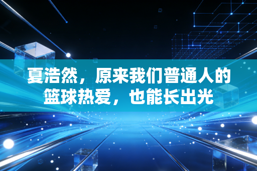 夏浩然,原来我们普通人的篮球热爱,也能长出光 夏浩然,原来我们普通人的篮球热爱,也能长出光
