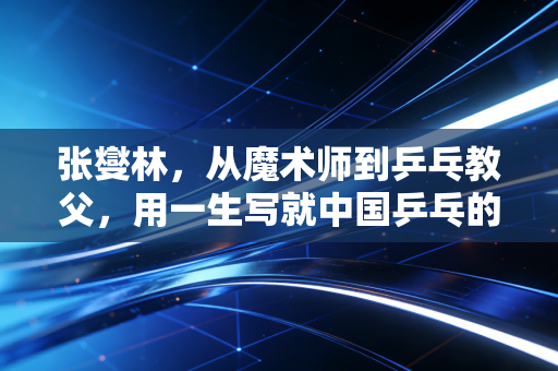 张燮林,从魔术师到乒乓教父,用一生写就中国乒乓的浪漫注脚 张燮林,从魔术师到乒乓教父,用一生写就中国乒乓的浪漫注脚