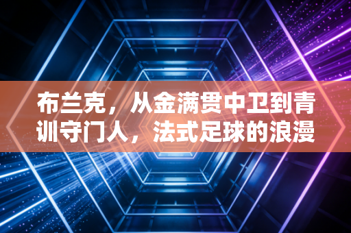 布兰克,从金满贯中卫到青训守门人,法式足球的浪漫从来不是躺赢 布兰克,从金满贯中卫到青训守门人,法式足球的浪漫从来不是躺赢