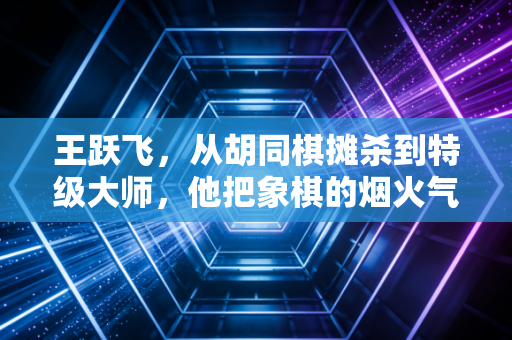 王跃飞,从胡同棋摊杀到特级大师,他把象棋的烟火气递到了普通人手里 王跃飞,从胡同棋摊杀到特级大师,他把象棋的烟火气递到了普通人手里