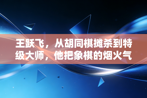 王跃飞，从胡同棋摊杀到特级大师，他把象棋的烟火气递到了普通人手里