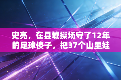 史亮,在县城操场守了12年的足球傻子,把37个山里娃送进了职业梯队 史亮,在县城操场守了12年的足球傻子,把37个山里娃送进了职业梯队