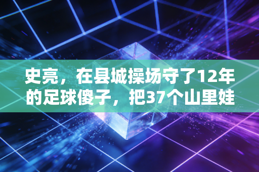 史亮,在县城操场守了12年的足球傻子,把37个山里娃送进了职业梯队 史亮,在县城操场守了12年的足球傻子,把37个山里娃送进了职业梯队