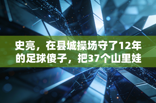 史亮，在县城操场守了12年的足球傻子，把37个山里娃送进了职业梯队