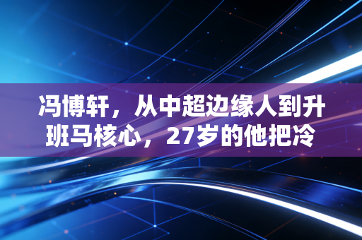 冯博轩,从中超边缘人到升班马核心,27岁的他把冷板凳坐成了首发席 冯博轩,从中超边缘人到升班马核心,27岁的他把冷板凳坐成了首发席