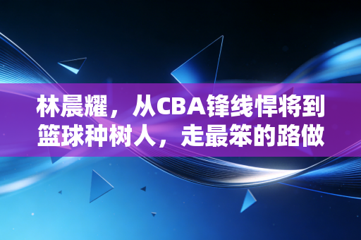 林晨耀,从CBA锋线悍将到篮球种树人,走最笨的路做最实在的事 林晨耀,从CBA锋线悍将到篮球种树人,走最笨的路做最实在的事