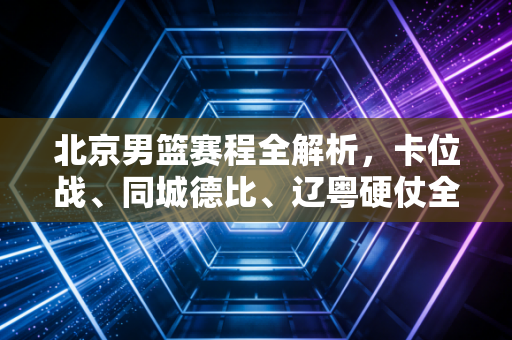 北京男篮赛程全解析，卡位战、同城德比、辽粤硬仗全扎堆，首钢的老炮儿们要打一场接地气的翻身仗