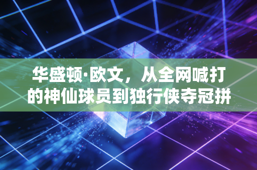 华盛顿·欧文,从全网喊打的神仙球员到独行侠夺冠拼图,我们都欠他一句道歉 华盛顿·欧文,从全网喊打的神仙球员到独行侠夺冠拼图,我们都欠他一句道歉