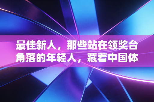 最佳新人,那些站在领奖台角落的年轻人,藏着中国体育最滚烫的未来 最佳新人,那些站在领奖台角落的年轻人,藏着中国体育最滚烫的未来
